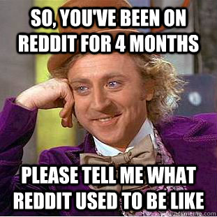 so, you've been on reddit for 4 months please tell me what reddit used to be like  Condescending Wonka