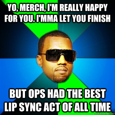 Yo, Merch, I'm really happy for you. I'mma let you finish But Ops had the best lip sync act of all time  Interrupting Kanye