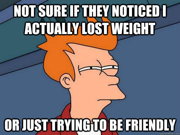 Not sure if they noticed i actually lost weight Or just trying to be friendly  Futurama Fry