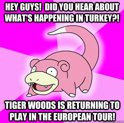 HEy guys!  Did you hear about what's happening in turkey?! Tiger Woods Is returning to play in the european tour!  Slowpoke