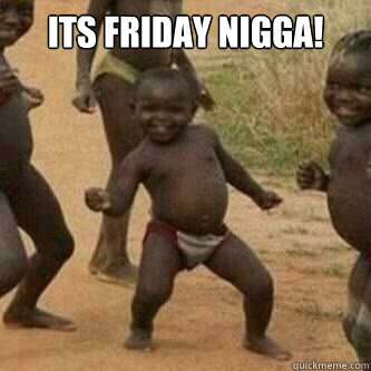 its friday nigga!  - its friday nigga!   Its friday niggas