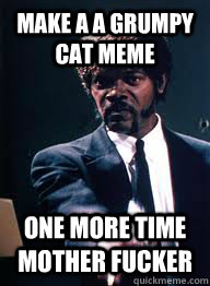 Make a a grumpy cat meme one more time mother fucker  