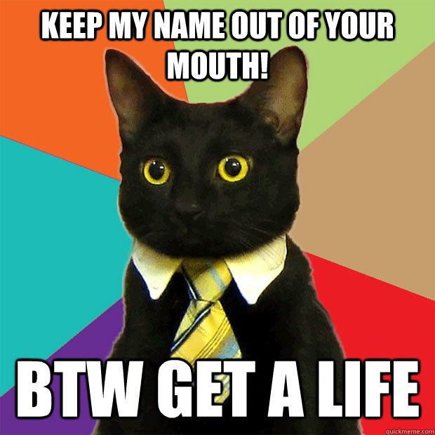 Keep my name out of your mouth! BTW get a life - Keep my name out of your mouth! BTW get a life  Business Cat