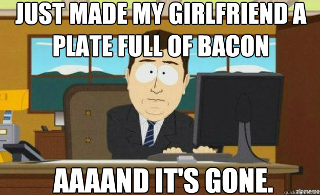 just made my girlfriend a plate full of bacon AAAAND IT'S gone.  aaaand its gone