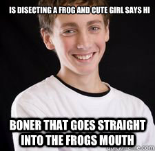 Is Disecting A Frog and cute girl says Hi
 Boner that goes straight into the frogs mouth  High School Freshman