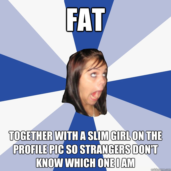 fat together with a slim girl on the profile pic so strangers don't know which one i am  Annoying Facebook Girl