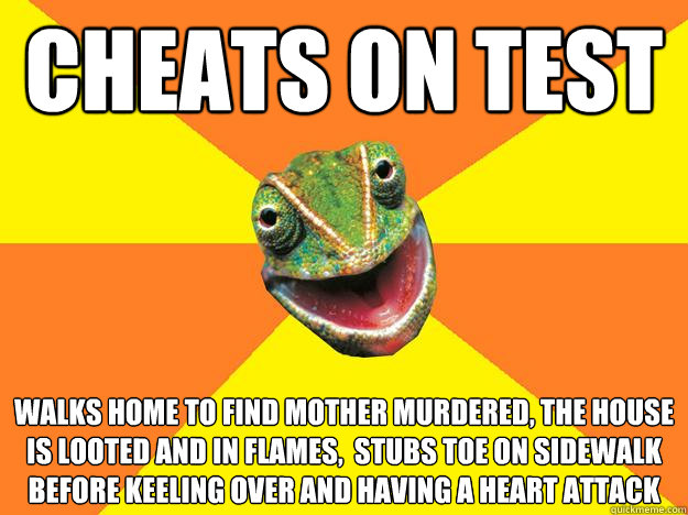 Cheats on test walks home to find mother murdered, the house is looted and in flames,  stubs toe on sidewalk before keeling over and having a heart attack   Karma Chameleon