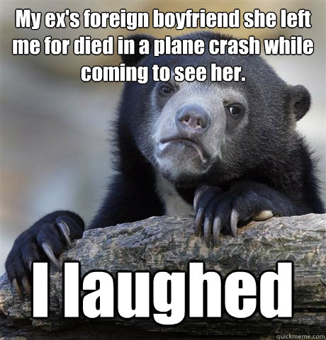 My ex's foreign boyfriend she left me for died in a plane crash while coming to see her. I laughed  Confession Bear