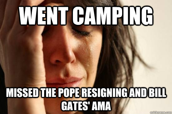 Went camping Missed the pope resigning and Bill Gates' AMA  First World Problems