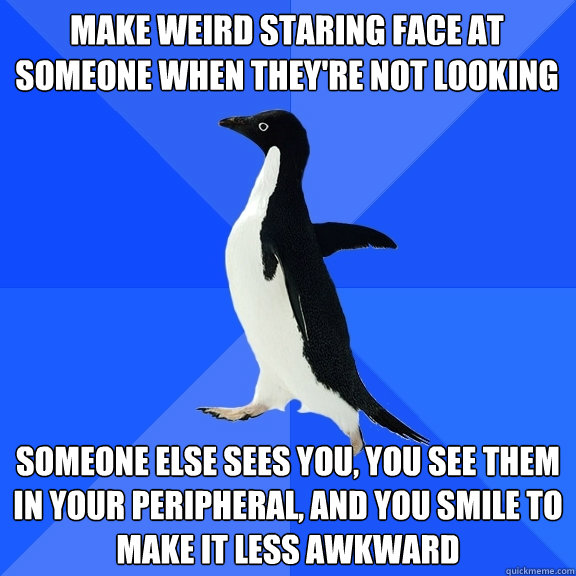 Make weird staring face at someone when they're not looking Someone else sees you, you see them in your peripheral, and you smile to make it less awkward   Socially Awkward Penguin