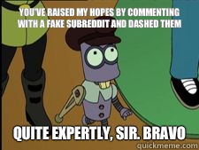 You've Raised my hopes by commenting with a fake subreddit and dashed them quite expertly, sir. Bravo  