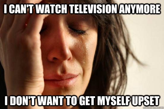 I can't watch television anymore I don't want to get myself upset  First World Problems