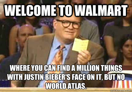 WELCOME TO Walmart Where you can find a million things with justin bieber's face on it, but no world atlas.  Whose Line