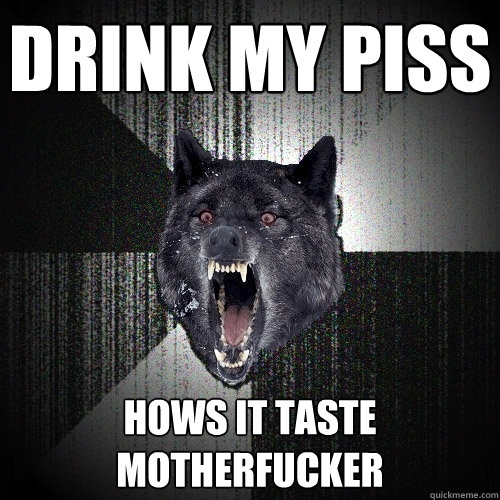 drink my piss hows it taste motherfucker  Insanity Wolf