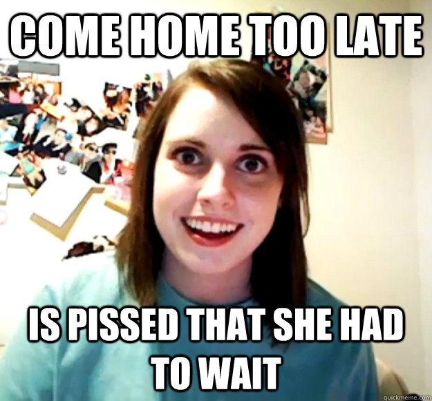 Come home too late Is pissed that she had to wait  Overly Attached Girlfriend