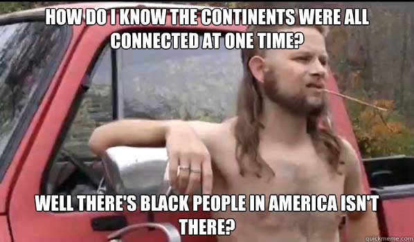How do I know the continents were all connected at one time?  Well there's black people in America isn't there?  Almost Politically Correct Redneck