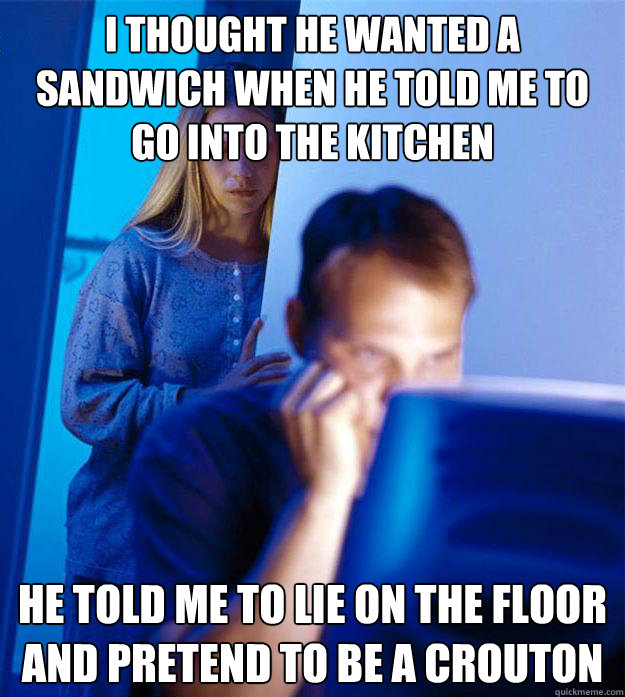 I thought he wanted a sandwich when he told me to go into the kitchen he told me to lie on the floor and pretend to be a crouton  Redditors Wife
