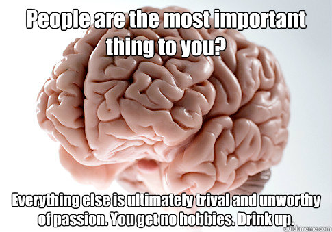 People are the most important thing to you? Everything else is ultimately trival and unworthy of passion. You get no hobbies. Drink up.
  Scumbag Brain