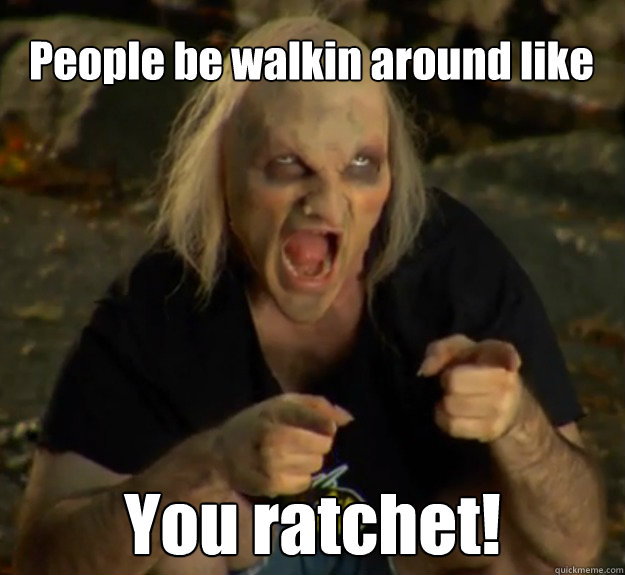 People be walkin around like You ratchet!  