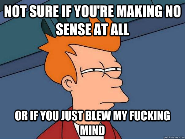 Not sure if you're making no sense at all or if you just blew my fucking mind  Futurama Fry