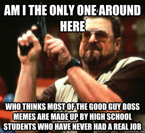 am i the only one around here who thinks most of the good guy boss memes are made up by high school students who have never had a real job  Am I The Only One Around Here