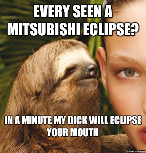 Every seen a mitsubishi eclipse? In a minute my dick will eclipse your mouth
 - Every seen a mitsubishi eclipse? In a minute my dick will eclipse your mouth
  rape sloth