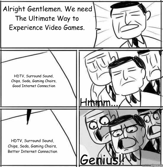 Alright Gentlemen. We need The Ultimate Way to Experience Video Games. HDTV, Surround Sound, Chips, Soda, Gaming Chairs, Good Internet Connection HDTV, Surround Sound, Chips, Soda, Gaming Chairs, Better Internet Connection Hmmm.... Genius!!  alright gentlemen