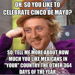 oh, so you like to celebrate Cinco de Mayo?  So, tell me more about how much you like Mexicans in 