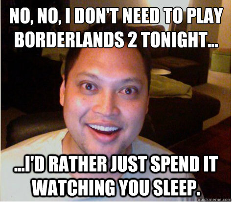 No, no, I don't need to play
borderlands 2 tonight... ...I'd rather just spend it watching you sleep.  Overly Attached Boyfriend