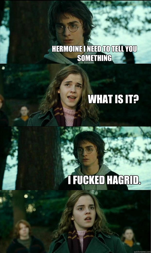 Hermoine i need to tell you something what is it? i fucked hagrid.  Horny Harry