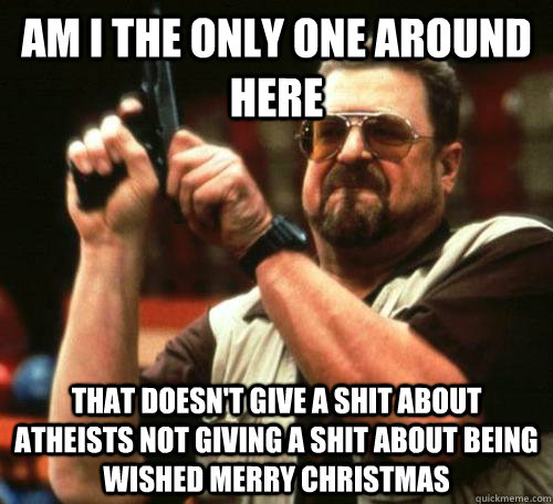 am i the only one around here that doesn't give a shit about atheists not giving a shit about being wished merry christmas - am i the only one around here that doesn't give a shit about atheists not giving a shit about being wished merry christmas  Misc