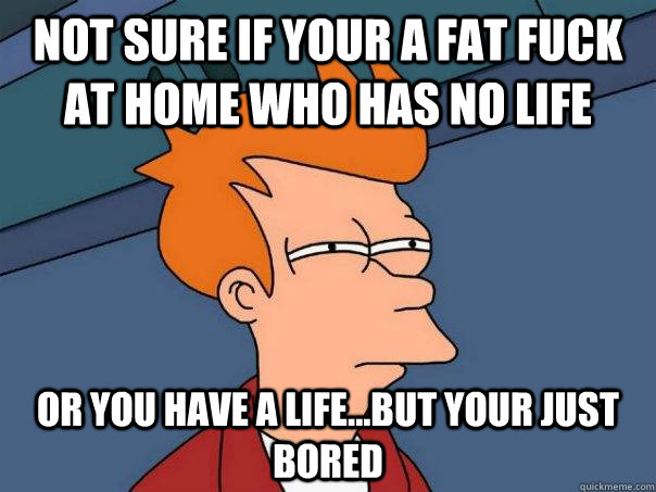 Not sure if your a fat fuck at home who has no life Or you have a life...but your just bored  Futurama Fry