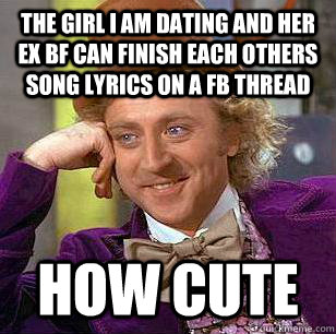 The girl I am dating and her ex bf can finish each others song lyrics on a fb thread how cute  Condescending Wonka