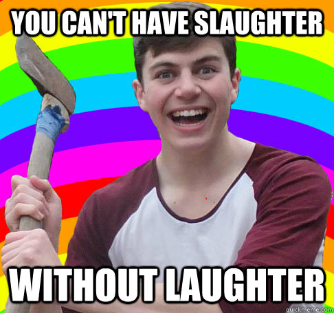 You can't have slaughter Without laughter  