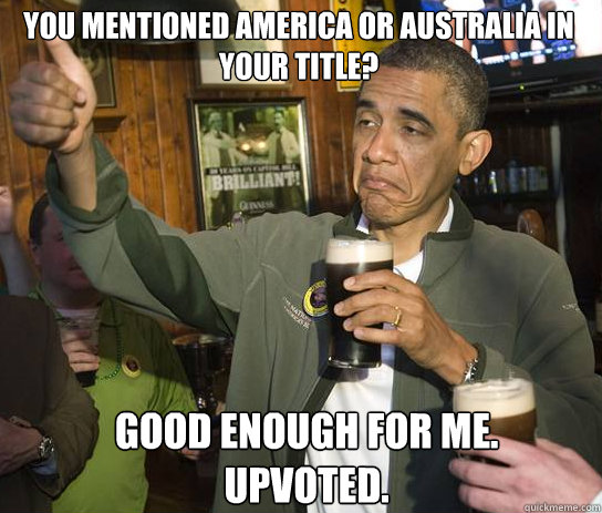 you mentioned america or australia in your title? good enough for me. upvoted.  Upvoting Obama