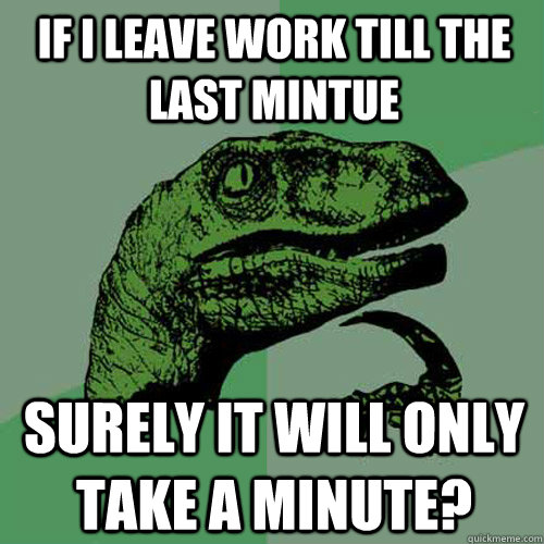 If I leave work till the last mintue surely it will only take a minute?  Philosoraptor