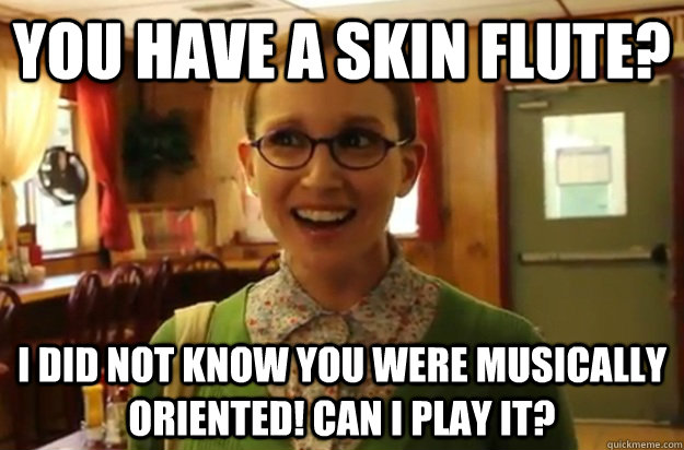 you have a skin flute? I did not know you were musically oriented! Can I play it? - you have a skin flute? I did not know you were musically oriented! Can I play it?  Sexually Oblivious Female