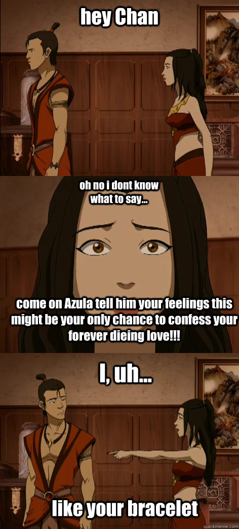 hey Chan oh no i dont know what to say... come on Azula tell him your feelings this might be your only chance to confess your forever dieing love!!! I, uh... like your bracelet  Bad pick up line Azula