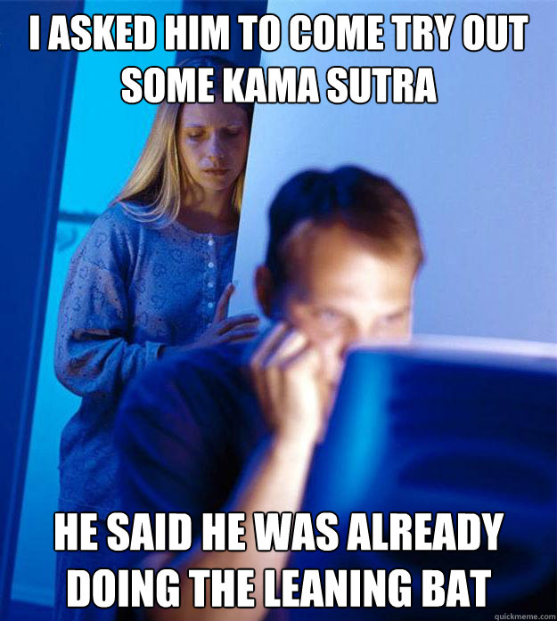 I asked him to come try out some kama sutra he said he was already doing the leaning bat  RedditorsWife