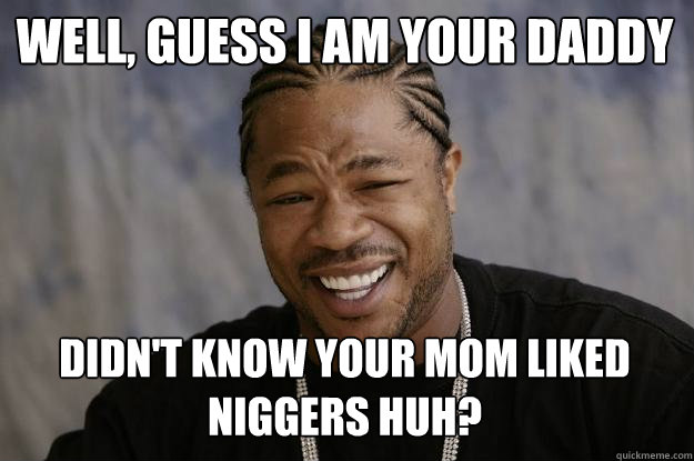 Well, Guess I am Your Daddy Didn't know your mom liked niggers huh? - Well, Guess I am Your Daddy Didn't know your mom liked niggers huh?  Xzibit meme