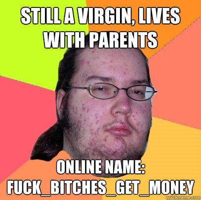 Still a virgin, lives with parents online name: FUCK_Bitches_GET_MONEY - Still a virgin, lives with parents online name: FUCK_Bitches_GET_MONEY  Butthurt Dweller