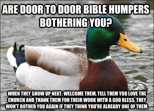 Are door to door bible humpers bothering you? When they show up next; welcome them, tell them you love the church and thank them for their work with a god bless. They won't bother you again if they think you're already one of them.  Actual Advice Mallard