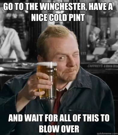 go to the Winchester, have a nice cold pint and wait for all of this to blow over  Shaun of The Dead
