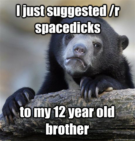 I just suggested /r spacedicks to my 12 year old brother  Confession Bear