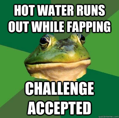 hot water runs out while fapping challenge accepted  