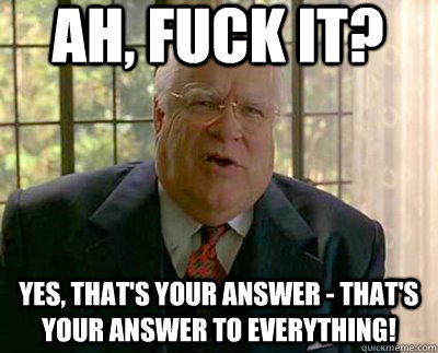 Ah, fuck it? Yes, that's your answer - that's your answer to everything! - Ah, fuck it? Yes, that's your answer - that's your answer to everything!  Big Lebowski Rhetoric