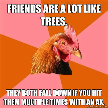 Friends are a lot like trees. They both fall down if you hit them multiple times with an ax.  Anti-Joke Chicken