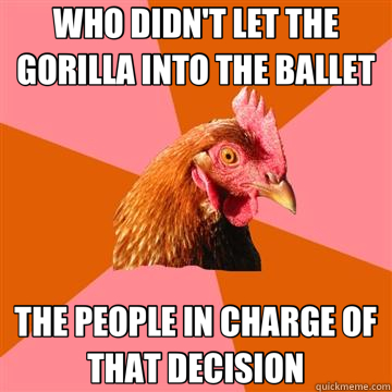 WHO DIDN'T LET THE GORILLA INTO THE BALLET THE PEOPLE IN CHARGE OF THAT DECISION  Anti-Joke Chicken