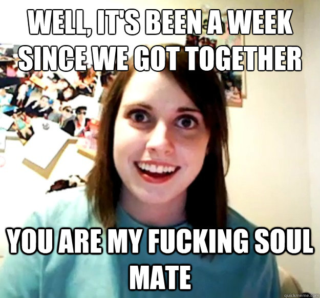 Well, it's been a week since we got together you are my fucking soul mate  Overly Attached Girlfriend