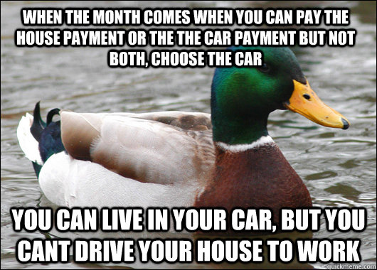 When the month comes when you can pay the house payment or the the car payment but not both, choose the car You can live in your car, but you cant drive your house to work - When the month comes when you can pay the house payment or the the car payment but not both, choose the car You can live in your car, but you cant drive your house to work  Actual Advice Mallard